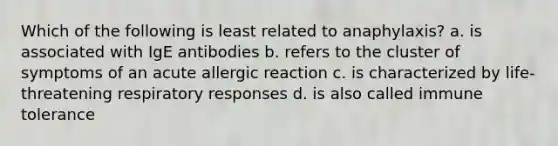 Which of the following is least related to anaphylaxis? a. is associated with IgE antibodies b. refers to the cluster of symptoms of an acute allergic reaction c. is characterized by life-threatening respiratory responses d. is also called immune tolerance