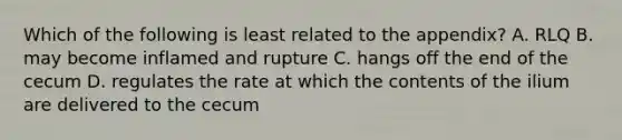 Which of the following is least related to the appendix? A. RLQ B. may become inflamed and rupture C. hangs off the end of the cecum D. regulates the rate at which the contents of the ilium are delivered to the cecum