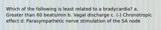 Which of the following is least related to a bradycardia? a. Greater than 60 beats/min b. Vagal discharge c. (-) Chronotropic effect d. Parasympathetic nerve stimulation of the SA node