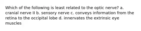 Which of the following is least related to the optic nerve? a. cranial nerve II b. sensory nerve c. conveys information from the retina to the occipital lobe d. innervates the extrinsic eye muscles