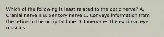 Which of the following is least related to the optic nerve? A. Cranial nerve II B. Sensory nerve C. Conveys information from the retina to the occipital lobe D. Innervates the extrinsic eye muscles