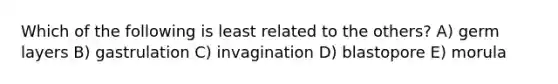 Which of the following is least related to the others? A) germ layers B) gastrulation C) invagination D) blastopore E) morula