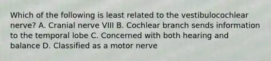 Which of the following is least related to the vestibulocochlear nerve? A. Cranial nerve VIII B. Cochlear branch sends information to the temporal lobe C. Concerned with both hearing and balance D. Classified as a motor nerve