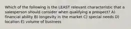 Which of the following is the LEAST relevant characteristic that a salesperson should consider when qualifying a prospect? A) financial ability B) longevity in the market C) special needs D) location E) volume of business