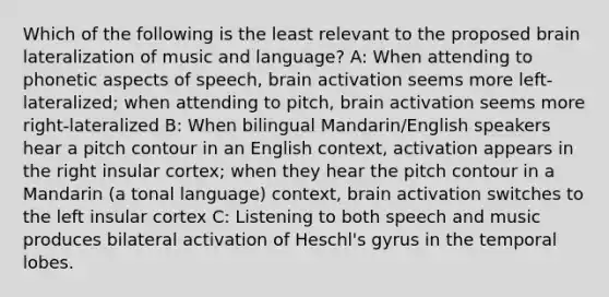 Which of the following is the least relevant to the proposed brain lateralization of music and language? A: When attending to phonetic aspects of speech, brain activation seems more left-lateralized; when attending to pitch, brain activation seems more right-lateralized B: When bilingual Mandarin/English speakers hear a pitch contour in an English context, activation appears in the right insular cortex; when they hear the pitch contour in a Mandarin (a tonal language) context, brain activation switches to the left insular cortex C: Listening to both speech and music produces bilateral activation of Heschl's gyrus in the temporal lobes.