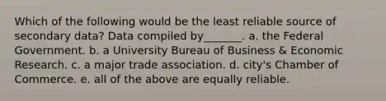 Which of the following would be the least reliable source of secondary data? Data compiled by_______. a. the Federal Government. b. a University Bureau of Business & Economic Research. c. a major trade association. d. city's Chamber of Commerce. e. all of the above are equally reliable.