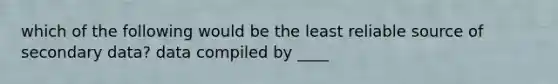 which of the following would be the least reliable source of secondary data? data compiled by ____