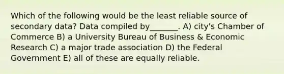 Which of the following would be the least reliable source of secondary data? Data compiled by_______. A) city's Chamber of Commerce B) a University Bureau of Business & Economic Research C) a major trade association D) the Federal Government E) all of these are equally reliable.