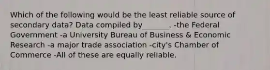 Which of the following would be the least reliable source of secondary data? Data compiled by_______. -the Federal Government -a University Bureau of Business & Economic Research -a major trade association -city's Chamber of Commerce -All of these are equally reliable.