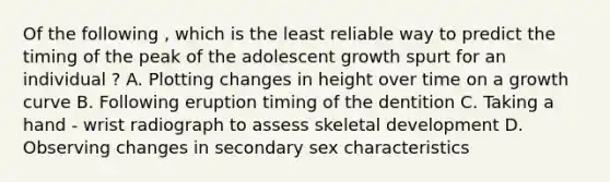 Of the following , which is the least reliable way to predict the timing of the peak of the adolescent growth spurt for an individual ? A. Plotting changes in height over time on a growth curve B. Following eruption timing of the dentition C. Taking a hand - wrist radiograph to assess skeletal development D. Observing changes in secondary sex characteristics