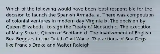 Which of the following would have been least responsible for the decision to launch the Spanish Armada. a. There was competition of colonial ventures in modern day Virginia b. The decision by Queen Elizabeth I to sign the Treaty of Nonsuch c. The execution of Mary Stuart, Queen of Scotland d. The involvement of English Bea Beggars in the Dutch Civil War e. The actions of Sea Dogs like Francis Drake and Walter Raleigh