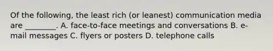 Of the following, the least rich (or leanest) communication media are ________. A. face-to-face meetings and conversations B. e-mail messages C. flyers or posters D. telephone calls