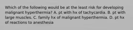 Which of the following would be at the least risk for developing malignant hyperthermia? A. pt with hx of tachycardia. B. pt with large muscles. C. family hx of malignant hyperthermia. D. pt hx of reactions to anesthesia