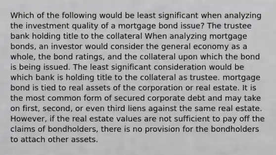 Which of the following would be least significant when analyzing the investment quality of a mortgage bond issue? The trustee bank holding title to the collateral When analyzing mortgage bonds, an investor would consider the general economy as a whole, the bond ratings, and the collateral upon which the bond is being issued. The least significant consideration would be which bank is holding title to the collateral as trustee. mortgage bond is tied to real assets of the corporation or real estate. It is the most common form of secured corporate debt and may take on first, second, or even third liens against the same real estate. However, if the real estate values are not sufficient to pay off the claims of bondholders, there is no provision for the bondholders to attach other assets.