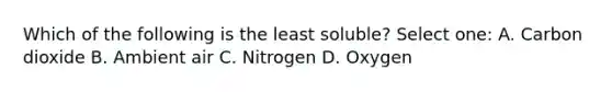 Which of the following is the least soluble? Select one: A. Carbon dioxide B. Ambient air C. Nitrogen D. Oxygen