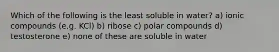 Which of the following is the least soluble in water? a) ionic compounds (e.g. KCl) b) ribose c) polar compounds d) testosterone e) none of these are soluble in water