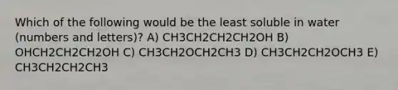 Which of the following would be the least soluble in water (numbers and letters)? A) CH3CH2CH2CH2OH B) OHCH2CH2CH2OH C) CH3CH2OCH2CH3 D) CH3CH2CH2OCH3 E) CH3CH2CH2CH3