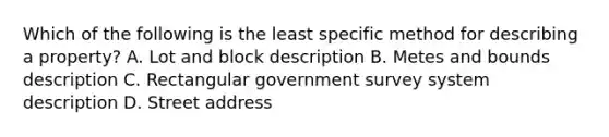 Which of the following is the least specific method for describing a property? A. Lot and block description B. Metes and bounds description C. Rectangular government survey system description D. Street address