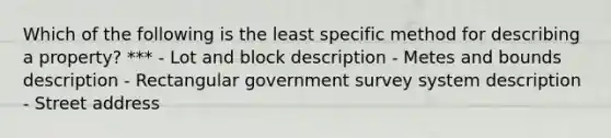 Which of the following is the least specific method for describing a property? *** - Lot and block description - Metes and bounds description - Rectangular government survey system description - Street address