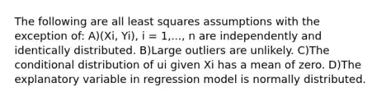 The following are all least squares assumptions with the exception of: A)(Xi, Yi), i = 1,..., n are independently and identically distributed. B)Large outliers are unlikely. C)<a href='https://www.questionai.com/knowledge/kkQpDimdJH-the-conditional' class='anchor-knowledge'>the conditional</a> distribution of ui given Xi has a mean of zero. D)The explanatory variable in regression model is normally distributed.