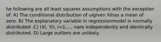 he following are all least squares assumptions with the exception of: A) The conditional distribution of uigiven Xihas a mean of zero. B) The explanatory variable in regressionmodel is normally distributed .C) (Xi, Yi), i=1,..., nare independently and identically distributed. D) Large outliers are unlikely.