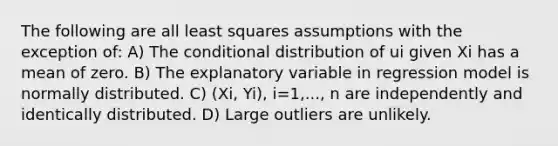 The following are all least squares assumptions with the exception of: A) The conditional distribution of ui given Xi has a mean of zero. B) The explanatory variable in regression model is normally distributed. C) (Xi, Yi), i=1,..., n are independently and identically distributed. D) Large outliers are unlikely.