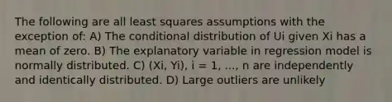 The following are all least squares assumptions with the exception of: A) The conditional distribution of Ui given Xi has a mean of zero. B) The explanatory variable in regression model is normally distributed. C) (Xi, Yi), i = 1, ..., n are independently and identically distributed. D) Large outliers are unlikely