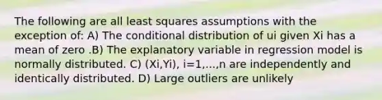 The following are all least squares assumptions with the exception of: A) The conditional distribution of ui given Xi has a mean of zero .B) The explanatory variable in regression model is normally distributed. C) (Xi,Yi), i=1,...,n are independently and identically distributed. D) Large outliers are unlikely