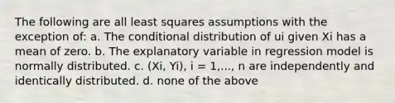 The following are all least squares assumptions with the exception of: a. <a href='https://www.questionai.com/knowledge/kkQpDimdJH-the-conditional' class='anchor-knowledge'>the conditional</a> distribution of ui given Xi has a mean of zero. b. The explanatory variable in regression model is normally distributed. c. (Xi, Yi), i = 1,..., n are independently and identically distributed. d. none of the above