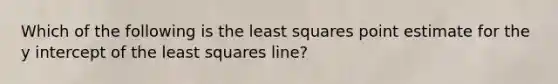 Which of the following is the least squares point estimate for the <a href='https://www.questionai.com/knowledge/kJdQktFvDS-y-intercept' class='anchor-knowledge'>y intercept</a> of the least squares line?