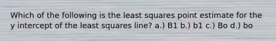 Which of the following is the least squares point estimate for the <a href='https://www.questionai.com/knowledge/kJdQktFvDS-y-intercept' class='anchor-knowledge'>y intercept</a> of the least squares line? a.) B1 b.) b1 c.) Bo d.) bo