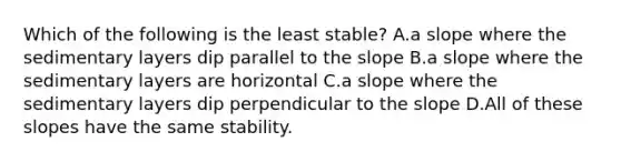 Which of the following is the least stable? A.a slope where the sedimentary layers dip parallel to the slope B.a slope where the sedimentary layers are horizontal C.a slope where the sedimentary layers dip perpendicular to the slope D.All of these slopes have the same stability.