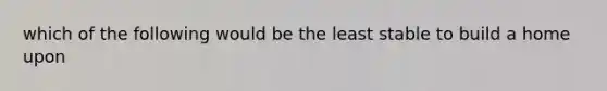 which of the following would be the least stable to build a home upon