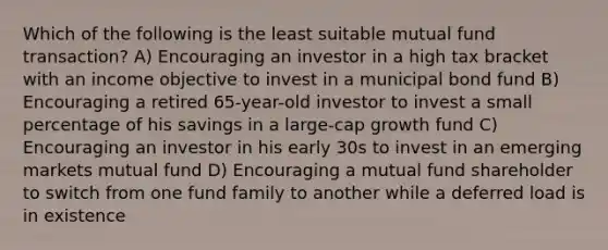 Which of the following is the least suitable mutual fund transaction? A) Encouraging an investor in a high tax bracket with an income objective to invest in a municipal bond fund B) Encouraging a retired 65-year-old investor to invest a small percentage of his savings in a large-cap growth fund C) Encouraging an investor in his early 30s to invest in an emerging markets mutual fund D) Encouraging a mutual fund shareholder to switch from one fund family to another while a deferred load is in existence