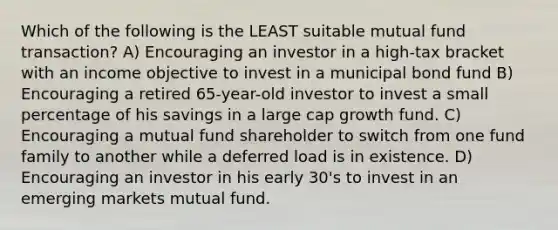 Which of the following is the LEAST suitable mutual fund transaction? A) Encouraging an investor in a high-tax bracket with an income objective to invest in a municipal bond fund B) Encouraging a retired 65-year-old investor to invest a small percentage of his savings in a large cap growth fund. C) Encouraging a mutual fund shareholder to switch from one fund family to another while a deferred load is in existence. D) Encouraging an investor in his early 30's to invest in an emerging markets mutual fund.