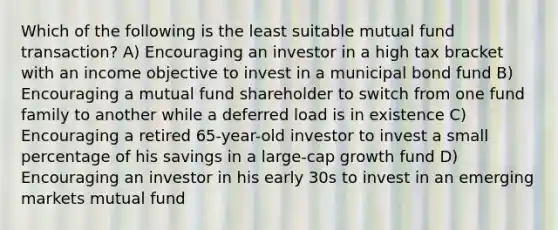 Which of the following is the least suitable mutual fund transaction? A) Encouraging an investor in a high tax bracket with an income objective to invest in a municipal bond fund B) Encouraging a mutual fund shareholder to switch from one fund family to another while a deferred load is in existence C) Encouraging a retired 65-year-old investor to invest a small percentage of his savings in a large-cap growth fund D) Encouraging an investor in his early 30s to invest in an emerging markets mutual fund