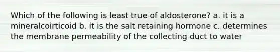 Which of the following is least true of aldosterone? a. it is a mineralcoirticoid b. it is the salt retaining hormone c. determines the membrane permeability of the collecting duct to water