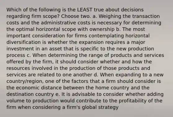 Which of the following is the LEAST true about decisions regarding firm scope? Choose two. a. Weighing the transaction costs and the administrative costs is necessary for determining the optimal horizontal scope with ownership b. The most important consideration for firms contemplating horizontal diversification is whether the expansion requires a major investment in an asset that is specific to the new production process c. When determining the range of products and services offered by the firm, it should consider whether and how the resources involved in the production of those products and services are related to one another d. When expanding to a new country/region, one of the factors that a firm should consider is the economic distance between the home country and the destination country e. It is advisable to consider whether adding volume to production would contribute to the profitability of the firm when considering a firm's global strategy