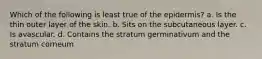 Which of the following is least true of the epidermis? a. Is the thin outer layer of the skin. b. Sits on the subcutaneous layer. c. Is avascular. d. Contains the stratum germinativum and the stratum corneum