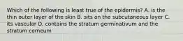 Which of the following is least true of the epidermis? A. is the thin outer layer of the skin B. sits on the subcutaneous layer C. its vascular D. contains the stratum germinativum and the stratum corneum