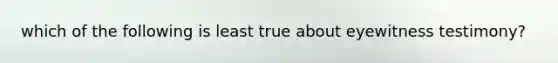 which of the following is least true about eyewitness testimony?