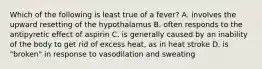 Which of the following is least true of a fever? A. involves the upward resetting of the hypothalamus B. often responds to the antipyretic effect of aspirin C. is generally caused by an inability of the body to get rid of excess heat, as in heat stroke D. is "broken" in response to vasodilation and sweating