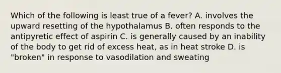 Which of the following is least true of a fever? A. involves the upward resetting of the hypothalamus B. often responds to the antipyretic effect of aspirin C. is generally caused by an inability of the body to get rid of excess heat, as in heat stroke D. is "broken" in response to vasodilation and sweating