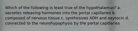 Which of the following is least true of the hypothalamus? a. secretes releasing hormones into the portal capillaries b. composed of nervous tissue c. synthesizes ADH and oxytocin d. connected to the neurohypophysis by the portal capillaries