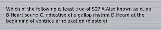 Which of the following is least true of S2? A.Also known as dupp B.Heart sound C.Indicative of a gallop rhythm D.Heard at the beginning of ventricular relaxation (diastole)