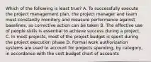 Which of the following is least true? A. To successfully execute the project management plan, the project manager and team must constantly monitory and measure performance against baselines, so corrective action can be taken B. The effective use of people skills is essential to achieve success during a project. C. In most projects, most of the project budget is spent during the project execution phase D. Formal work authorization systems are used to account for projects spending, by category, in accordance with the cost budget chart of accounts