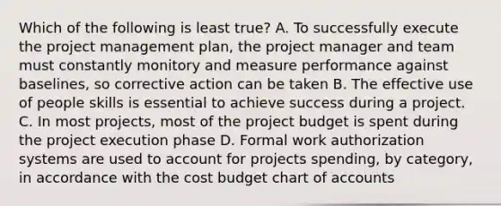 Which of the following is least true? A. To successfully execute the project management plan, the project manager and team must constantly monitory and measure performance against baselines, so corrective action can be taken B. The effective use of people skills is essential to achieve success during a project. C. In most projects, most of the project budget is spent during the project execution phase D. Formal work authorization systems are used to account for projects spending, by category, in accordance with the cost budget chart of accounts