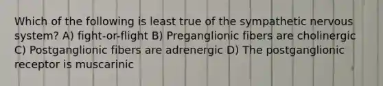 Which of the following is least true of the sympathetic <a href='https://www.questionai.com/knowledge/kThdVqrsqy-nervous-system' class='anchor-knowledge'>nervous system</a>? A) fight-or-flight B) Preganglionic fibers are cholinergic C) Postganglionic fibers are adrenergic D) The postganglionic receptor is muscarinic