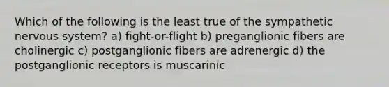 Which of the following is the least true of the sympathetic nervous system? a) fight-or-flight b) preganglionic fibers are cholinergic c) postganglionic fibers are adrenergic d) the postganglionic receptors is muscarinic