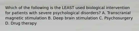 Which of the following is the LEAST used biological intervention for patients with severe psychological disorders? A. Transcranial magnetic stimulation B. Deep brain stimulation C. Psychosurgery D. Drug therapy